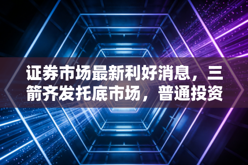 证券市场最新利好消息，三箭齐发托底市场，普通投资者的春天真的来了？