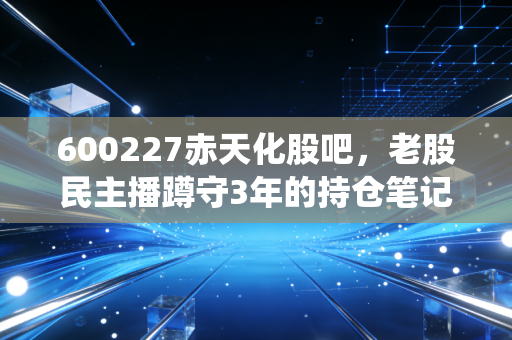 600227赤天化股吧，老股民主播蹲守3年的持仓笔记，藏着传统化工股的逆袭逻辑？