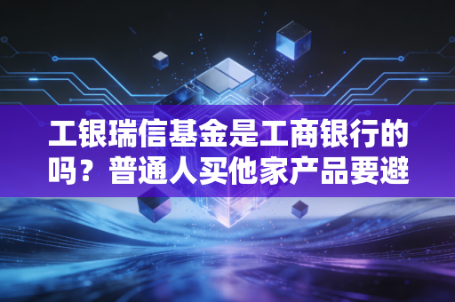工银瑞信基金是工商银行的吗？普通人买他家产品要避这3个坑