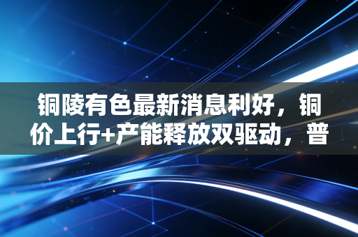 铜陵有色最新消息利好,铜价上行+产能释放双驱动,普通人也能摸得着的周期红利风口?