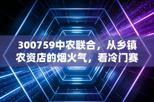300759中农联合，从乡镇农资店的烟火气，看冷门赛道里的隐形增长逻辑