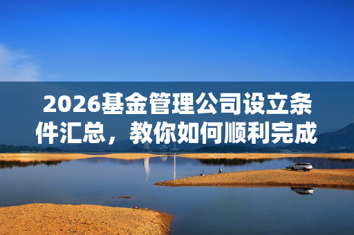 2026基金管理公司设立条件汇总,教你如何顺利完成审批!
