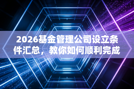 2026基金管理公司设立条件汇总,教你如何顺利完成审批!