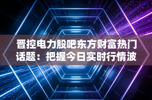 晋控电力股吧东方财富热门话题：把握今日实时行情波动！
