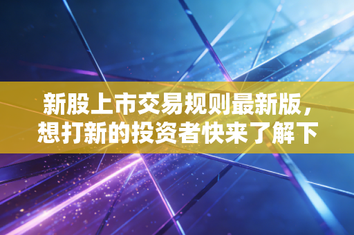 新股上市交易规则最新版,想打新的投资者快来了解下!
