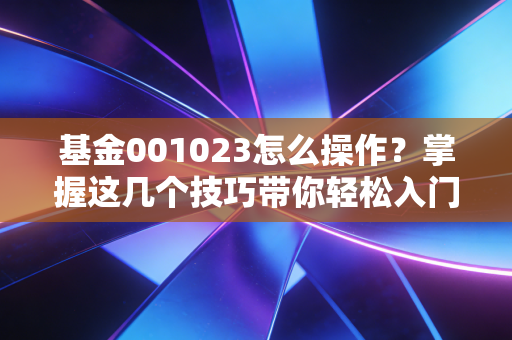 基金001023怎么操作?掌握这几个技巧带你轻松入门!