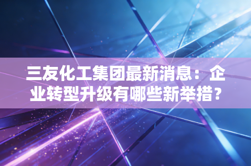三友化工集团最新消息:企业转型升级有哪些新举措?