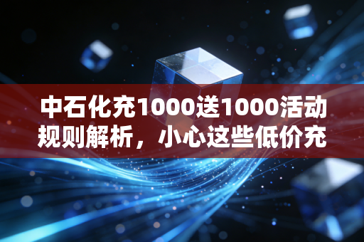 中石化充1000送1000活动规则解析,小心这些低价充值陷阱!