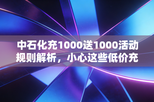 中石化充1000送1000活动规则解析,小心这些低价充值陷阱!