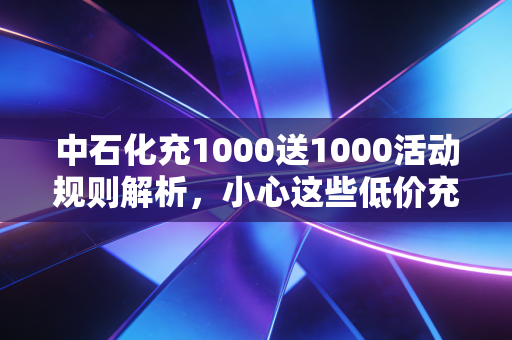 中石化充1000送1000活动规则解析,小心这些低价充值陷阱!