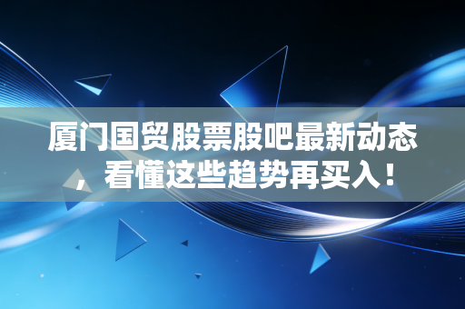 厦门国贸股票股吧最新动态,看懂这些趋势再买入!
