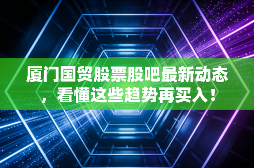 厦门国贸股票股吧最新动态,看懂这些趋势再买入!