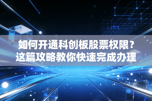 如何开通科创板股票权限?这篇攻略教你快速完成办理!