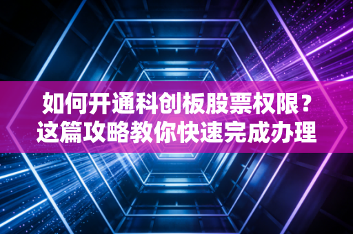 如何开通科创板股票权限?这篇攻略教你快速完成办理!