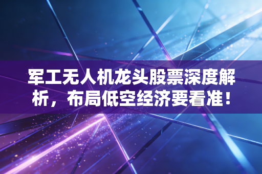军工无人机龙头股票深度解析,布局低空经济要看准!
