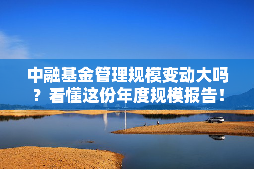 中融基金管理规模变动大吗?看懂这份年度规模报告!