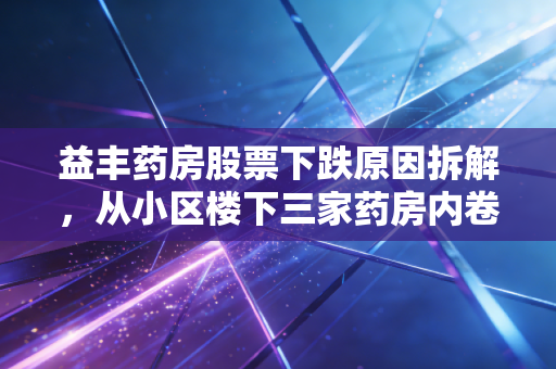 益丰药房股票下跌原因拆解,从小区楼下三家药房内卷,看千亿连锁药店的增长困境