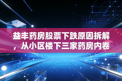 益丰药房股票下跌原因拆解，从小区楼下三家药房内卷，看千亿连锁药店的增长困境