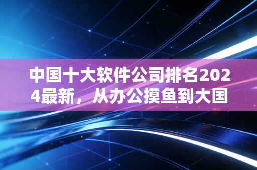 中国十大软件公司排名2024最新,从办公摸鱼到大国智造,这些公司藏着你不知道的生活细节