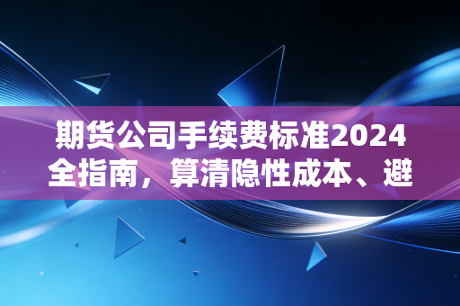 期货公司手续费标准2024全指南，算清隐性成本、避开收费套路，散户少花冤枉钱多赚收益