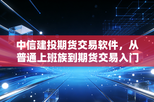 中信建投期货交易软件,从普通上班族到期货交易入门,我靠这套工具少走了3年弯路