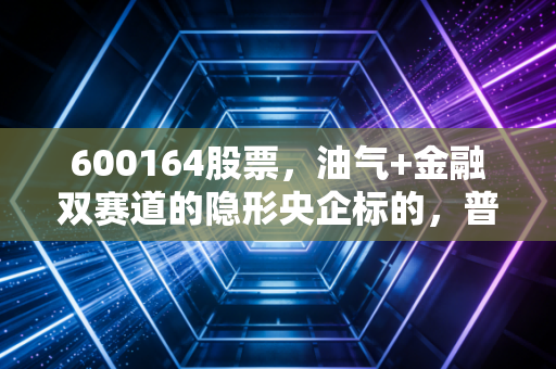 600164股票，油气+金融双赛道的隐形央企标的，普通人到底能不能上车？