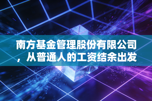 南方基金管理股份有限公司，从普通人的工资结余出发，做大众资产保值路上的同行者