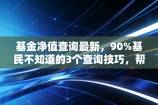 基金净值查询最新,90%基民不知道的3个查询技巧,帮你避开浮盈变实亏的坑