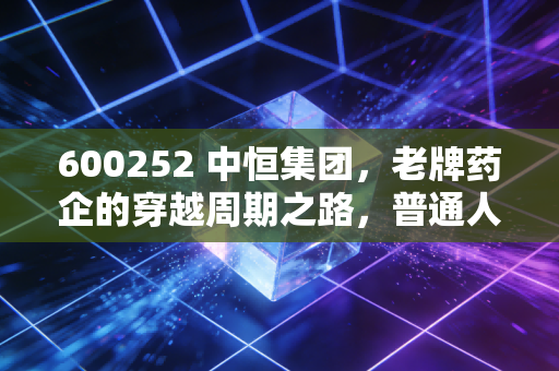 600252 中恒集团，老牌药企的穿越周期之路，普通人能从它的起伏里挖到什么财富密码？