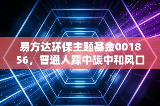 易方达环保主题基金001856，普通人踩中碳中和风口的懒人入场券？我拿3年的真实体验给你说透