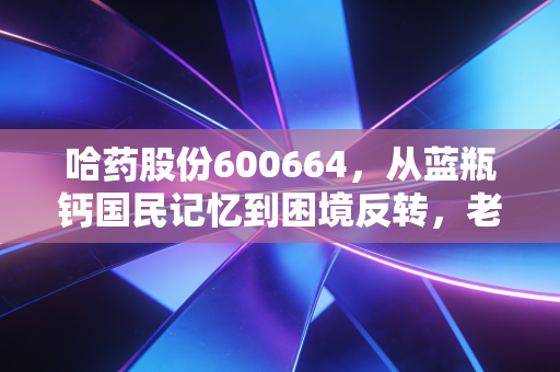 哈药股份600664，从蓝瓶钙国民记忆到困境反转，老字号药企的下半场值得押注吗？
