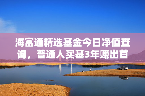 海富通精选基金今日净值查询，普通人买基3年赚出首付的实操指南