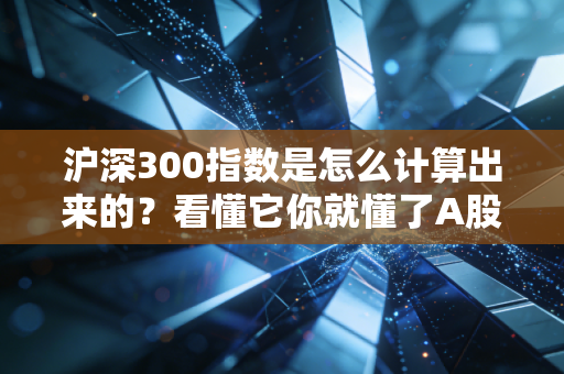 沪深300指数是怎么计算出来的?看懂它你就懂了A股一半的投资逻辑