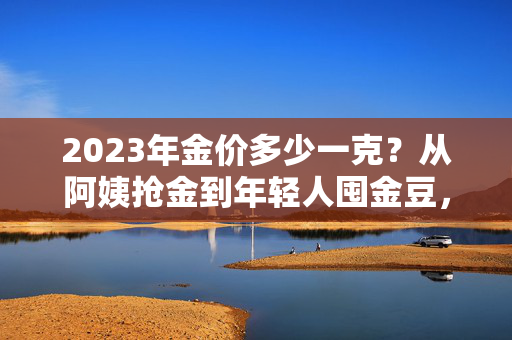 2023年金价多少一克?从阿姨抢金到年轻人囤金豆,我看到了普通人理财的隐性逻辑