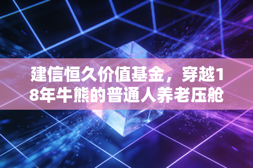 建信恒久价值基金,穿越18年牛熊的普通人养老压舱石,我为什么拿它给我妈当退休金补充?