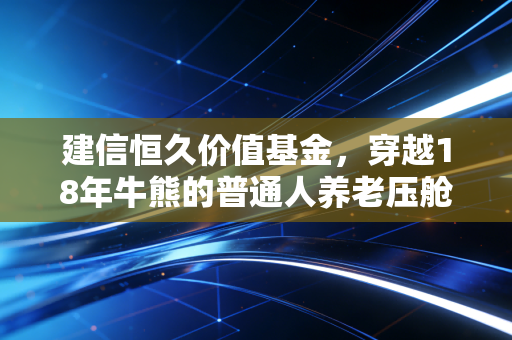 建信恒久价值基金,穿越18年牛熊的普通人养老压舱石,我为什么拿它给我妈当退休金补充?