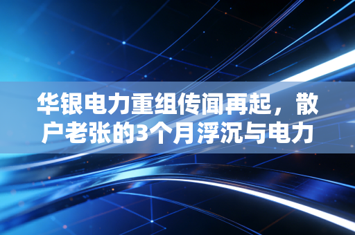 华银电力重组传闻再起,散户老张的3个月浮沉与电力整合的真实逻辑