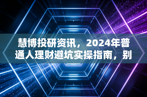 慧博投研资讯,2024年普通人理财避坑实操指南,别再把血汗钱砸进无人接盘的伪风口