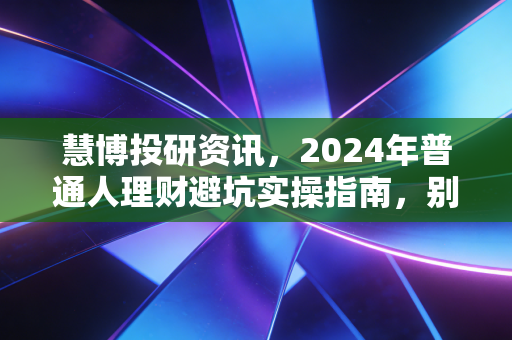 慧博投研资讯,2024年普通人理财避坑实操指南,别再把血汗钱砸进无人接盘的伪风口