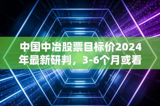 中国中冶股票目标价2024年最新研判,3-6个月或看至7.8元,普通人要不要上车?