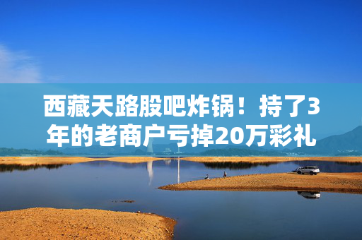 西藏天路股吧炸锅!持了3年的老商户亏掉20万彩礼,我为什么说基建股的信仰不能乱给?