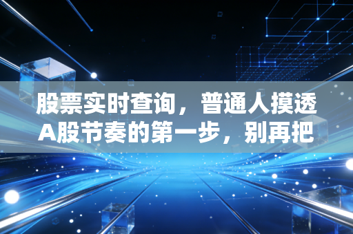 股票实时查询,普通人摸透A股节奏的第一步,别再把工具当摆设吃大亏