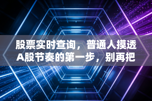 股票实时查询，普通人摸透A股节奏的第一步，别再把工具当摆设吃大亏