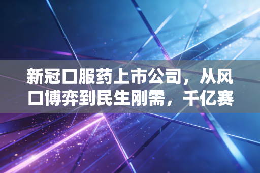 新冠口服药上市公司,从风口博弈到民生刚需,千亿赛道的浮沉与未来