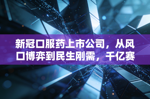 新冠口服药上市公司,从风口博弈到民生刚需,千亿赛道的浮沉与未来