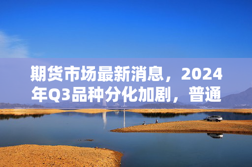 期货市场最新消息,2024年Q3品种分化加剧,普通散户要不要下场捞机会?