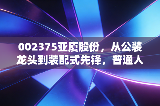 002375亚厦股份,从公装龙头到装配式先锋,普通人能从它的转型里挖到什么机会?