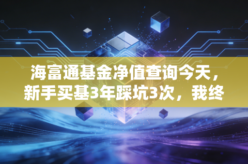 海富通基金净值查询今天,新手买基3年踩坑3次,我终于搞懂看净值不是瞎跟风