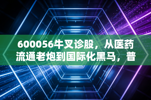600056牛叉诊股，从医药流通老炮到国际化黑马，普通散户该不该拿稳这张健康+外贸双赛道船票？