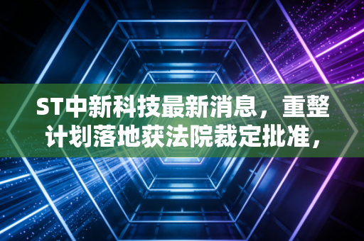 ST中新科技最新消息,重整计划落地获法院裁定批准,退市边缘的老牌电子厂还有翻身机会吗?